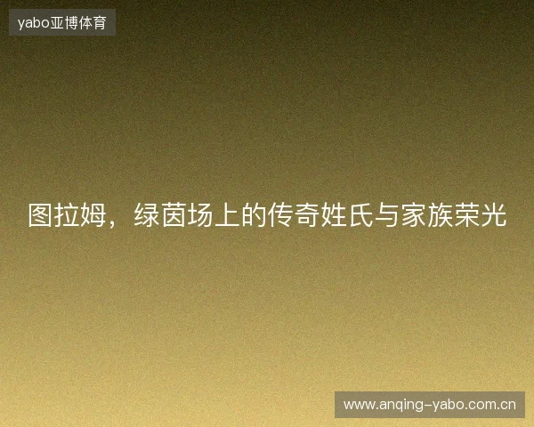 图拉姆,绿茵场上的传奇姓氏与家族荣光 图拉姆,绿茵场上的传奇姓氏与家族荣光